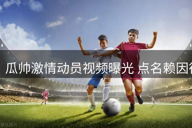 瓜帅激情动员视频曝光 点名赖因德斯重提欧战失利