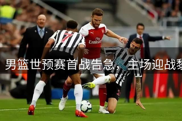 男篮世预赛首战告急，主场迎战黎巴嫩无退路